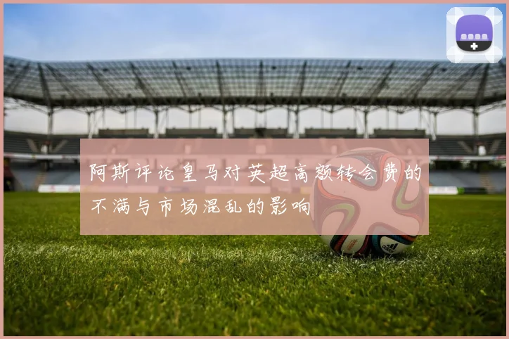阿斯评论皇马对英超高额转会费的不满与市场混乱的影响