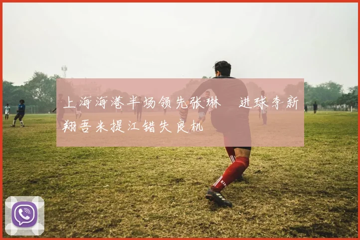 上海海港半场领先张琳芃进球李新翔吾米提江错失良机