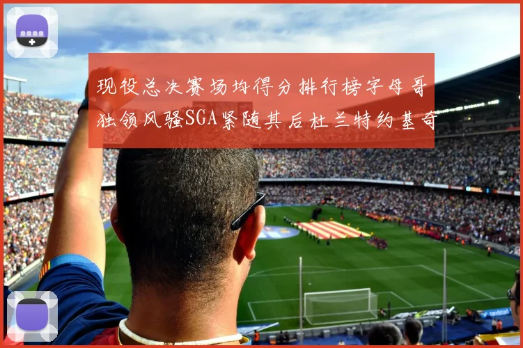 现役总决赛场均得分排行榜字母哥独领风骚SGA紧随其后杜兰特约基奇东契奇争夺第三