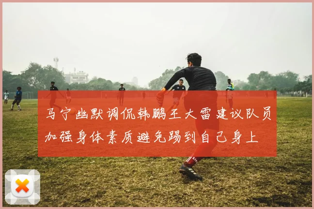马宁幽默调侃韩鹏王大雷建议队员加强身体素质避免踢到自己身上
