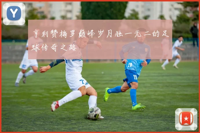 亨利赞梅罗巅峰岁月独一无二的足球传奇之路