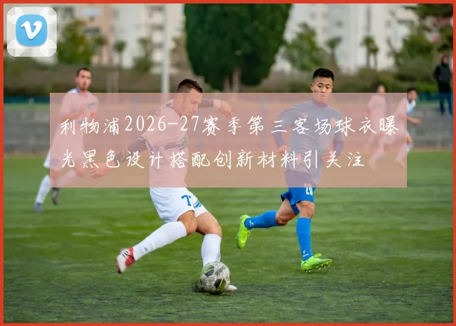 利物浦2026-27赛季第三客场球衣曝光黑色设计搭配创新材料引关注