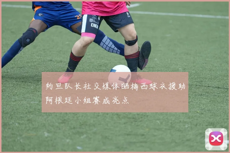 约旦队长社交媒体晒梅西球衣援助阿根廷小组赛成亮点
