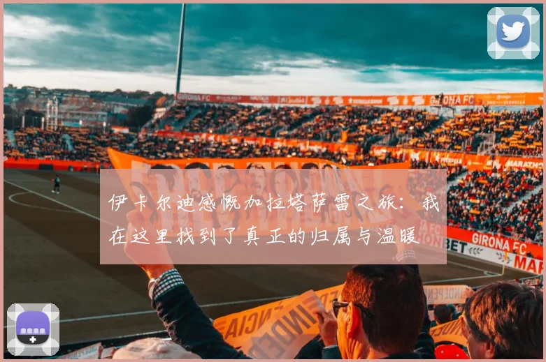 伊卡尔迪感慨加拉塔萨雷之旅：我在这里找到了真正的归属与温暖