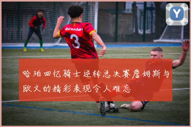 哈珀回忆骑士逆转总决赛詹姆斯与欧文的精彩表现令人难忘