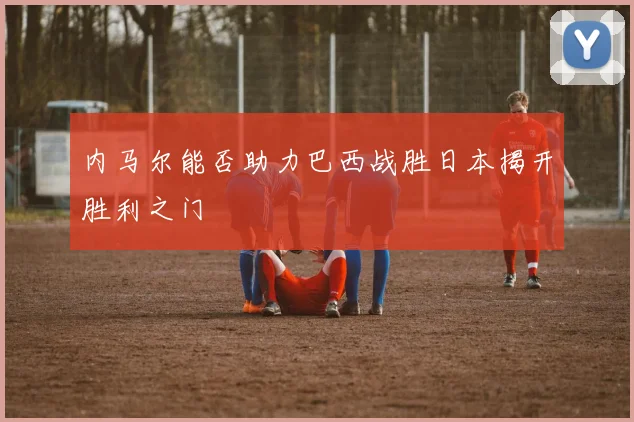 内马尔能否助力巴西战胜日本揭开胜利之门