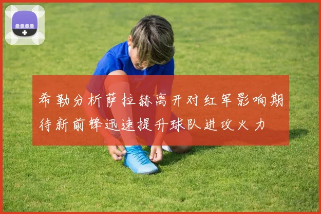 希勒分析萨拉赫离开对红军影响期待新前锋迅速提升球队进攻火力