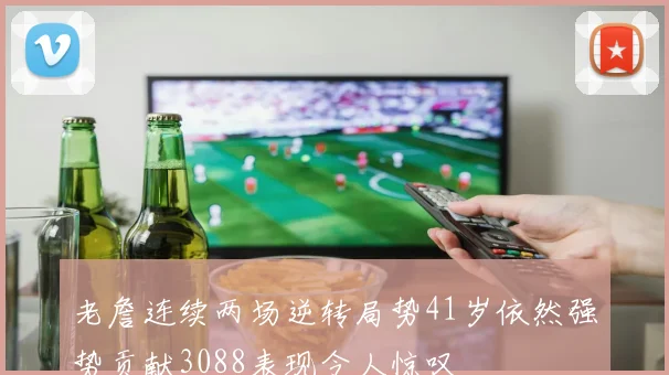 老詹连续两场逆转局势41岁依然强势贡献3088表现令人惊叹